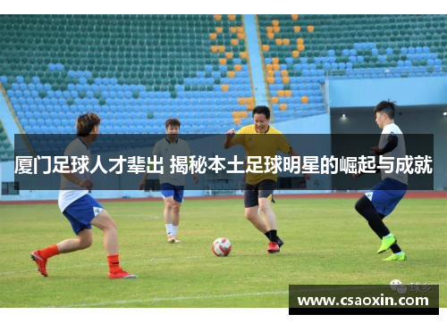厦门足球人才辈出 揭秘本土足球明星的崛起与成就