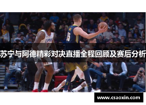 苏宁与阿德精彩对决直播全程回顾及赛后分析